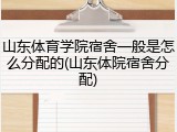 山东体育学院宿舍一般是怎么分配的(山东体院宿舍分配)