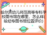 哈尔滨幼儿师范高等专科学校图书馆在哪里，怎么样(哈幼专图书馆位置评价)