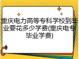 重庆电力高等专科学校到毕业要花多少学费(重庆电专毕业学费)