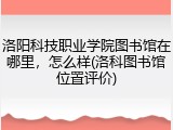 洛阳科技职业学院图书馆在哪里，怎么样(洛科图书馆位置评价)