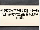 新疆警察学院报名时间一般是什么时候(新疆警院报名时间)