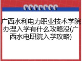 广西水利电力职业技术学院办理入学有什么攻略没(广西水电职院入学攻略)