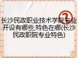 长沙民政职业技术学院专业开设有哪些,特色在哪(长沙民政职院专业特色)