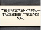 广东亚视演艺职业学院哪一年成立建校的(广东亚视建校年)