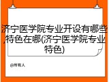济宁医学院专业开设有哪些,特色在哪(济宁医学院专业特色)