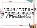 广东环境保护工程职业学院一年财政拨款大概多少钱(广环院年财政拨款)