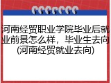 河南经贸职业学院毕业后就业前景怎么样，毕业生去向(河南经贸就业去向)