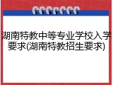 湖南特教中等专业学校入学要求(湖南特教招生要求)