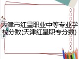 天津市红星职业中等专业学校分数(天津红星职专分数)