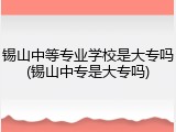 锡山中等专业学校是大专吗(锡山中专是大专吗)