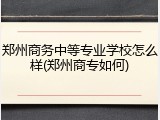 郑州商务中等专业学校怎么样(郑州商专如何)