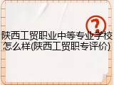 陕西工贸职业中等专业学校怎么样(陕西工贸职专评价)