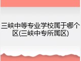 三峡中等专业学校属于哪个区(三峡中专所属区)