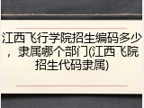 江西飞行学院招生编码多少，隶属哪个部门(江西飞院招生代码隶属)