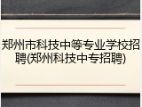 郑州市科技中等专业学校招聘(郑州科技中专招聘)