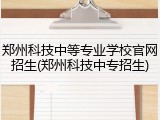 郑州科技中等专业学校官网招生(郑州科技中专招生)