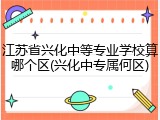 江苏省兴化中等专业学校算哪个区(兴化中专属何区)