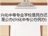 兴化中等专业学校是民办还是公办(兴化中专公办民办)