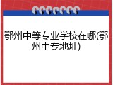 鄂州中等专业学校在哪(鄂州中专地址)
