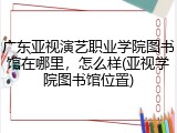 广东亚视演艺职业学院图书馆在哪里，怎么样(亚视学院图书馆位置)