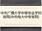 中央广播大学中等专业学校官网(中央电大中专官网)