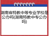 湖南省特教中等专业学校是公办吗(湖南特教中专公办吗)
