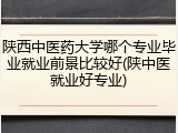 陕西中医药大学哪个专业毕业就业前景比较好(陕中医就业好专业)