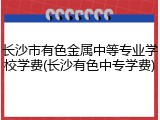长沙市有色金属中等专业学校学费(长沙有色中专学费)