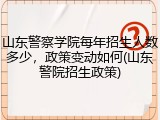 山东警察学院每年招生人数多少，政策变动如何(山东警院招生政策)