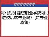 河北对外经贸职业学院可以进校后转专业吗？(转专业政策)