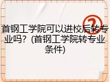 首钢工学院可以进校后转专业吗？(首钢工学院转专业条件)
