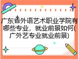 广东省外语艺术职业学院有哪些专业，就业前景如何(广外艺专业就业前景)