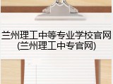 兰州理工中等专业学校官网(兰州理工中专官网)