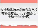 长沙幼儿师范高等专科学校有哪些专业，几个校区(长沙幼专专业校区)