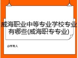 威海职业中等专业学校专业有哪些(威海职专专业)