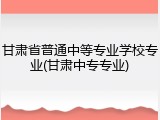 甘肃省普通中等专业学校专业(甘肃中专专业)