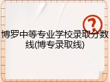 博罗中等专业学校录取分数线(博专录取线)