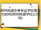 郑州铁道中等专业学校是公办的吗(郑州铁道学校公办吗)