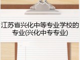 江苏省兴化中等专业学校的专业(兴化中专专业)