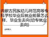 内蒙古民族幼儿师范高等专科学校毕业后就业前景怎么样，毕业生去向(幼专就业去向)