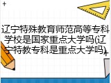 辽宁特殊教育师范高等专科学校是国家重点大学吗(辽宁特教专科是重点大学吗)