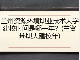 兰州资源环境职业技术大学建校时间是哪一年？(兰资环职大建校年)
