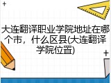 大连翻译职业学院地址在哪个市，什么区县(大连翻译学院位置)