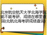 北京航空航天大学北海学院能不能考研，成绩在哪里查询(北航北海考研成绩查询)