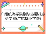 广州航海学院到毕业要花多少学费(广航毕业学费)