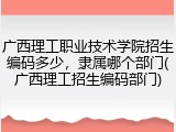 广西理工职业技术学院招生编码多少，隶属哪个部门(广西理工招生编码部门)