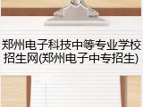 郑州电子科技中等专业学校招生网(郑州电子中专招生)