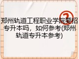 郑州轨道工程职业学院要招专升本吗，如何参考(郑州轨道专升本参考)