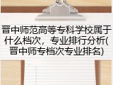 晋中师范高等专科学校属于什么档次，专业排行分析(晋中师专档次专业排名)