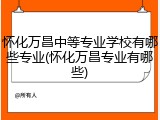 怀化万昌中等专业学校有哪些专业(怀化万昌专业有哪些)